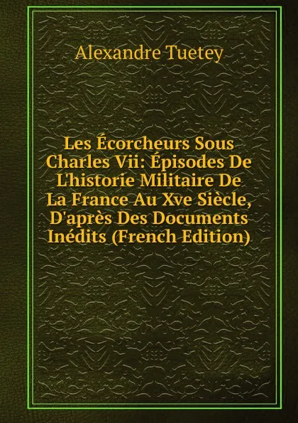 Обложка книги Les Ecorcheurs Sous Charles Vii: Episodes De L.historie Militaire De La France Au Xve Siecle, D.apres Des Documents Inedits (French Edition), Alexandre Tuetey