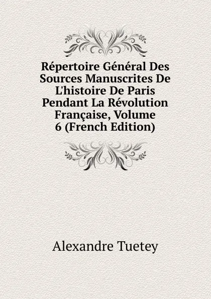 Обложка книги Repertoire General Des Sources Manuscrites De L.histoire De Paris Pendant La Revolution Francaise, Volume 6 (French Edition), Alexandre Tuetey