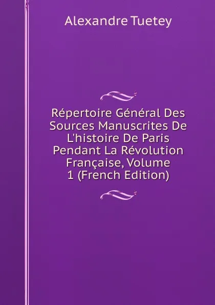 Обложка книги Repertoire General Des Sources Manuscrites De L.histoire De Paris Pendant La Revolution Francaise, Volume 1 (French Edition), Alexandre Tuetey