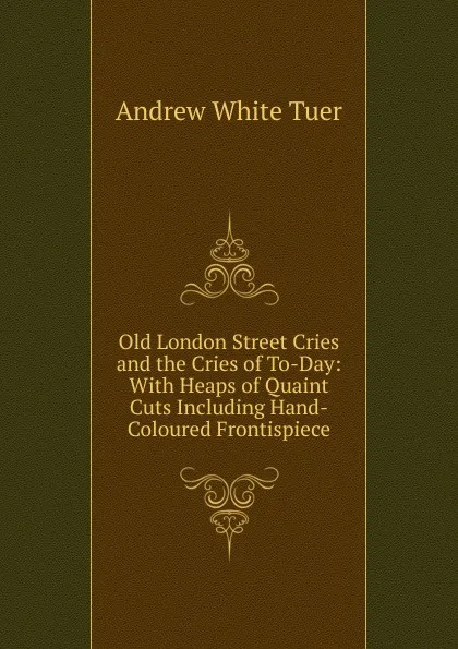 Обложка книги Old London Street Cries and the Cries of To-Day: With Heaps of Quaint Cuts Including Hand-Coloured Frontispiece, Andrew White Tuer