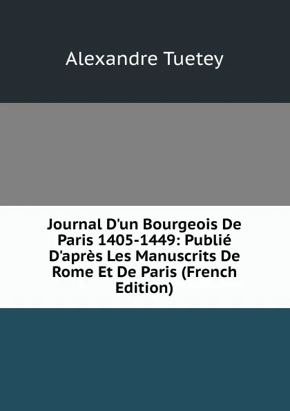 Обложка книги Journal D'un Bourgeois De Paris 1405-1449: Publie D'apres Les Manuscrits De Rome Et De Paris (French Edition), Alexandre Tuetey