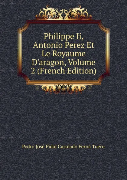 Обложка книги Philippe Ii, Antonio Perez Et Le Royaume D.aragon, Volume 2 (French Edition), Pedro José Pidal Carniado Ferná Tuero