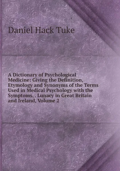 Обложка книги A Dictionary of Psychological Medicine: Giving the Definition, Etymology and Synonyms of the Terms Used in Medical Psychology with the Symptoms, . Lunacy in Great Britain and Ireland, Volume 2, Daniel Hack Tuke