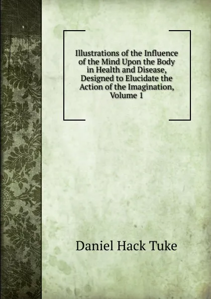 Обложка книги Illustrations of the Influence of the Mind Upon the Body in Health and Disease, Designed to Elucidate the Action of the Imagination, Volume 1, Daniel Hack Tuke