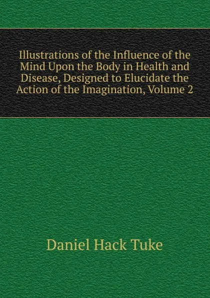 Обложка книги Illustrations of the Influence of the Mind Upon the Body in Health and Disease, Designed to Elucidate the Action of the Imagination, Volume 2, Daniel Hack Tuke