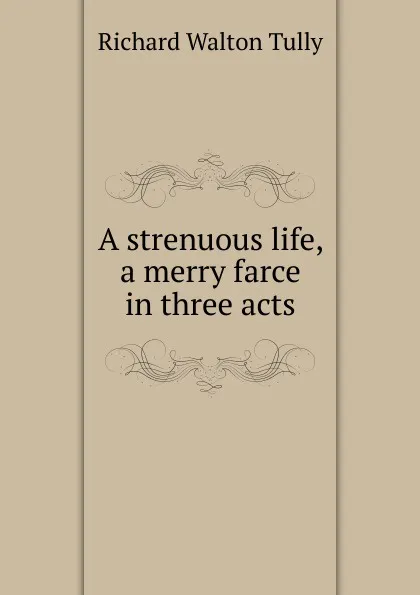 Обложка книги A strenuous life, a merry farce in three acts, Richard Walton Tully