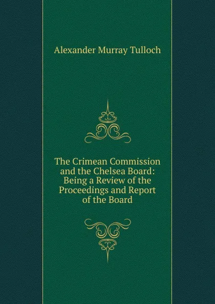 Обложка книги The Crimean Commission and the Chelsea Board: Being a Review of the Proceedings and Report of the Board, Alexander Murray Tulloch