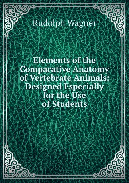 Обложка книги Elements of the Comparative Anatomy of Vertebrate Animals: Designed Especially for the Use of Students, Rudolph Wagner