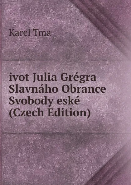 Обложка книги ivot Julia Gregra Slavnaho Obrance Svobody eske (Czech Edition), Karel Tma