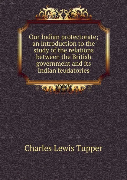 Обложка книги Our Indian protectorate; an introduction to the study of the relations between the British government and its Indian feudatories, Charles Lewis Tupper