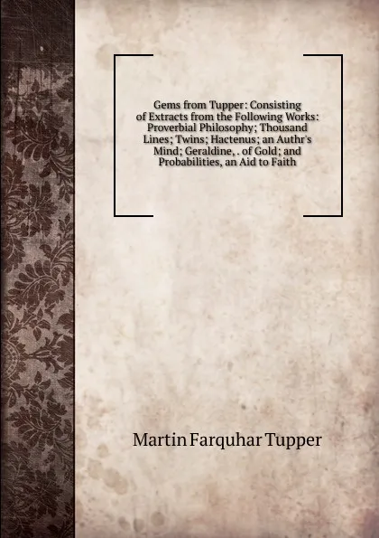 Обложка книги Gems from Tupper: Consisting of Extracts from the Following Works: Proverbial Philosophy; Thousand Lines; Twins; Hactenus; an Authr.s Mind; Geraldine, . of Gold; and Probabilities, an Aid to Faith, Martin Farquhar Tupper