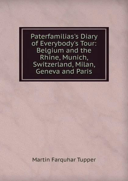 Обложка книги Paterfamilias.s Diary of Everybody.s Tour: Belgium and the Rhine, Munich, Switzerland, Milan, Geneva and Paris, Martin Farquhar Tupper