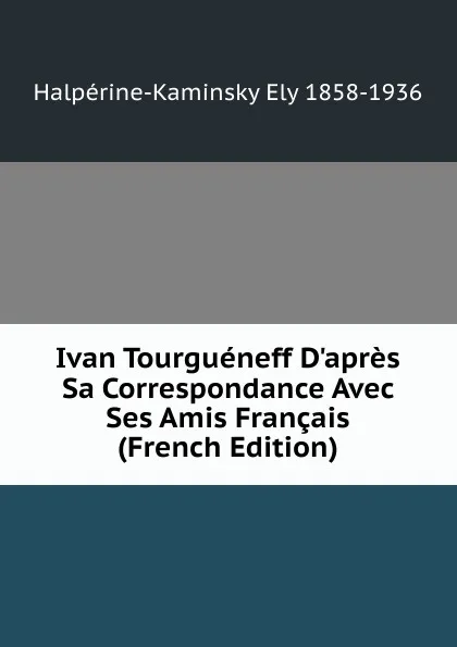 Обложка книги Ivan Tourgueneff D.apres Sa Correspondance Avec Ses Amis Francais (French Edition), Halpérine-Kaminsky Ely 1858-1936