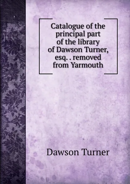 Обложка книги Catalogue of the principal part of the library of Dawson Turner, esq. . removed from Yarmouth, Dawson Turner