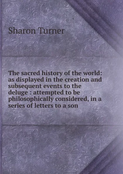 Обложка книги The sacred history of the world: as displayed in the creation and subsequent events to the deluge : attempted to be philosophically considered, in a series of letters to a son, Sharon Turner