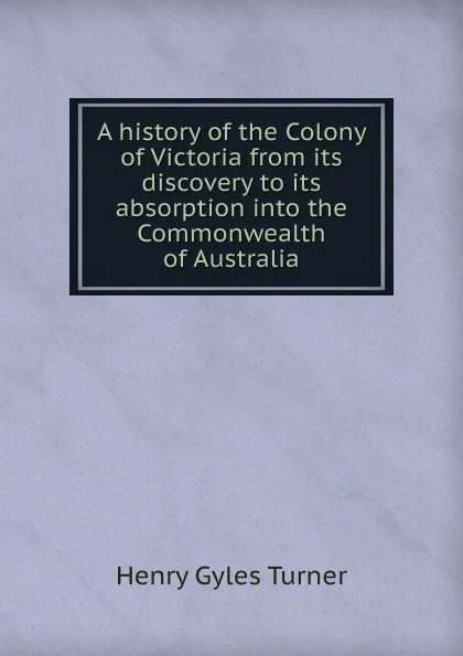 Обложка книги A history of the Colony of Victoria from its discovery to its absorption into the Commonwealth of Australia, Henry Gyles Turner