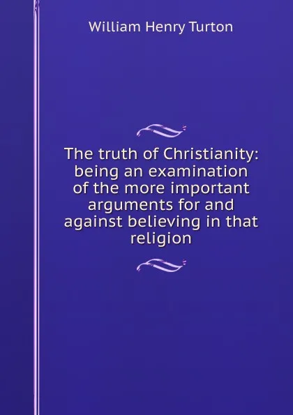 Обложка книги The truth of Christianity: being an examination of the more important arguments for and against believing in that religion, William Henry Turton