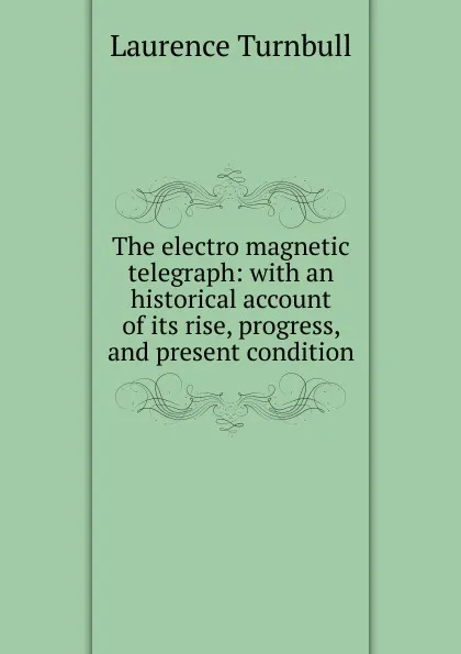 Обложка книги The electro magnetic telegraph: with an historical account of its rise, progress, and present condition, Laurence Turnbull