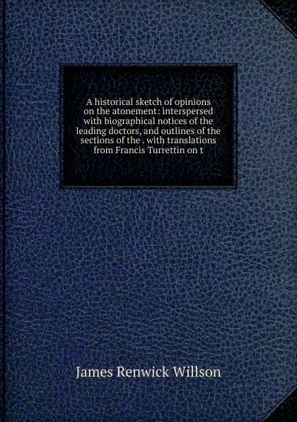 Обложка книги A historical sketch of opinions on the atonement: interspersed with biographical notices of the leading doctors, and outlines of the sections of the . with translations from Francis Turrettin on t, James Renwick Willson