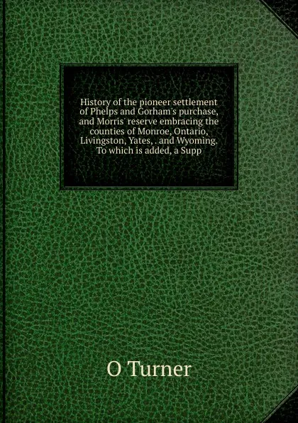 Обложка книги History of the pioneer settlement of Phelps and Gorham.s purchase, and Morris. reserve embracing the counties of Monroe, Ontario, Livingston, Yates, . and Wyoming. To which is added, a Supp, O Turner