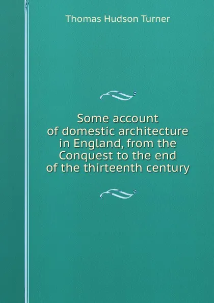 Обложка книги Some account of domestic architecture in England, from the Conquest to the end of the thirteenth century, Thomas Hudson Turner