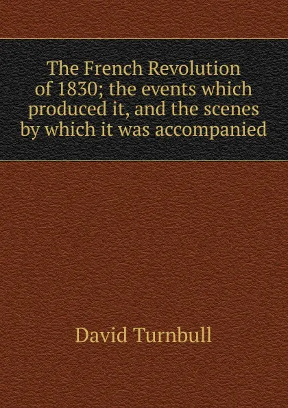 Обложка книги The French Revolution of 1830; the events which produced it, and the scenes by which it was accompanied, David Turnbull