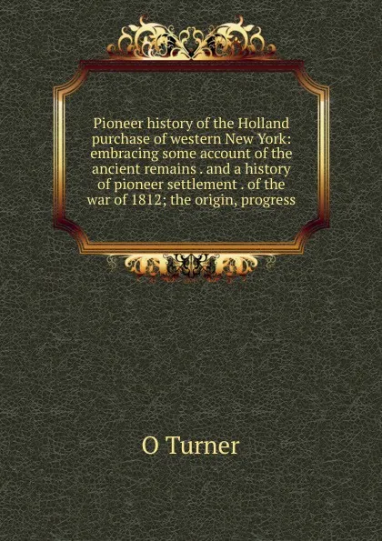 Обложка книги Pioneer history of the Holland purchase of western New York: embracing some account of the ancient remains . and a history of pioneer settlement . of the war of 1812; the origin, progress, O Turner