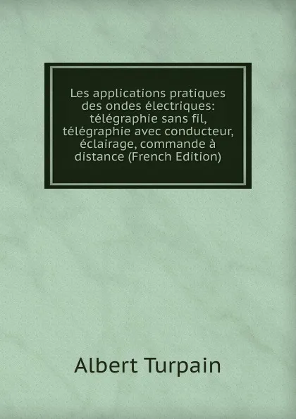 Обложка книги Les applications pratiques des ondes electriques: telegraphie sans fil, telegraphie avec conducteur, eclairage, commande a distance (French Edition), Albert Turpain