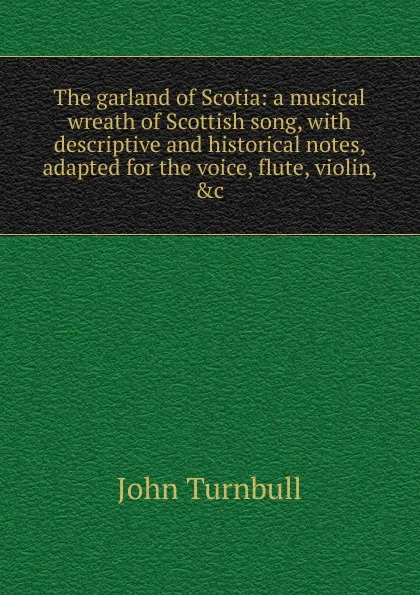 Обложка книги The garland of Scotia: a musical wreath of Scottish song, with descriptive and historical notes, adapted for the voice, flute, violin, .c., John Turnbull