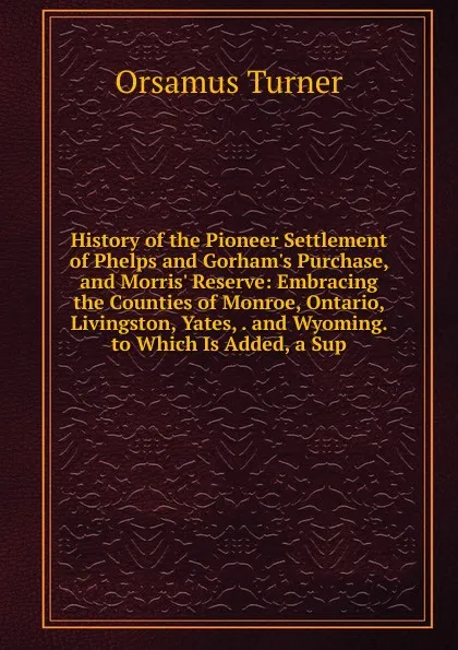 Обложка книги History of the Pioneer Settlement of Phelps and Gorham.s Purchase, and Morris. Reserve: Embracing the Counties of Monroe, Ontario, Livingston, Yates, . and Wyoming. to Which Is Added, a Sup, Orsamus Turner