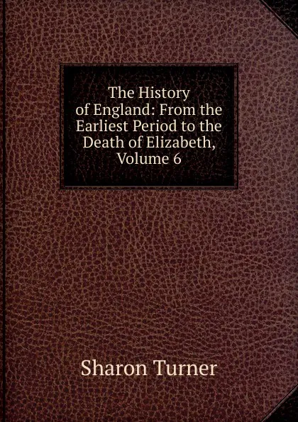 Обложка книги The History of England: From the Earliest Period to the Death of Elizabeth, Volume 6, Sharon Turner