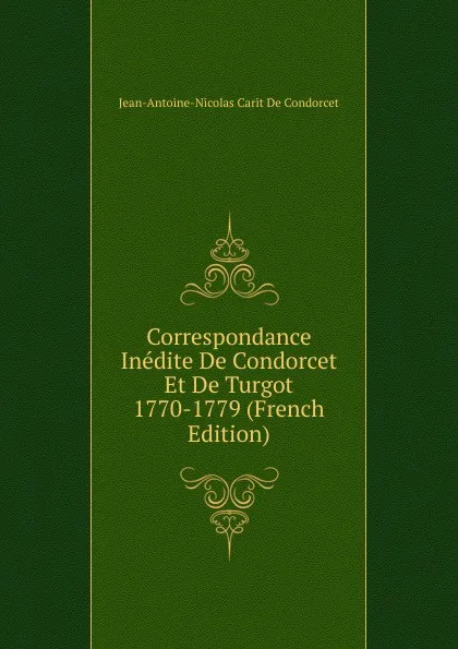 Обложка книги Correspondance Inedite De Condorcet Et De Turgot 1770-1779 (French Edition), Jean-Antoine-Nicolas Carit De Condorcet