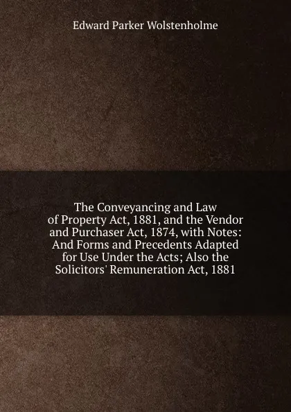 Обложка книги The Conveyancing and Law of Property Act, 1881, and the Vendor and Purchaser Act, 1874, with Notes: And Forms and Precedents Adapted for Use Under the Acts; Also the Solicitors. Remuneration Act, 1881, Edward Parker Wolstenholme