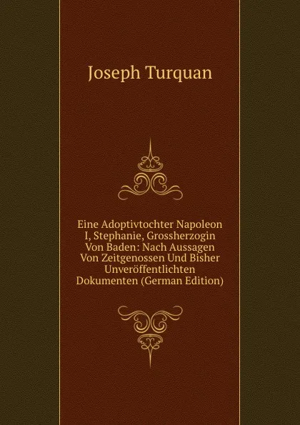 Обложка книги Eine Adoptivtochter Napoleon I, Stephanie, Grossherzogin Von Baden: Nach Aussagen Von Zeitgenossen Und Bisher Unveroffentlichten Dokumenten (German Edition), Joseph Turquan