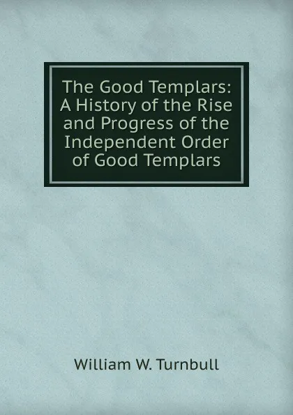 Обложка книги The Good Templars: A History of the Rise and Progress of the Independent Order of Good Templars, William W. Turnbull