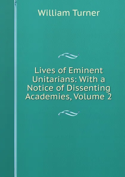 Обложка книги Lives of Eminent Unitarians: With a Notice of Dissenting Academies, Volume 2, William Turner