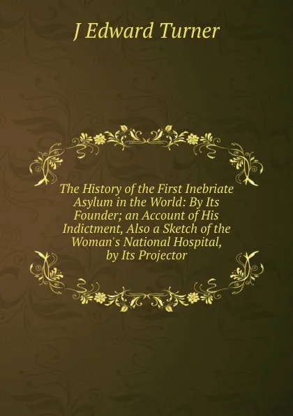 Обложка книги The History of the First Inebriate Asylum in the World: By Its Founder; an Account of His Indictment, Also a Sketch of the Woman.s National Hospital, by Its Projector, J Edward Turner