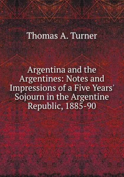 Обложка книги Argentina and the Argentines: Notes and Impressions of a Five Years. Sojourn in the Argentine Republic, 1885-90, Thomas A. Turner