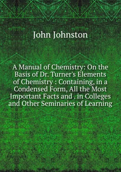 Обложка книги A Manual of Chemistry: On the Basis of Dr. Turner.s Elements of Chemistry : Containing, in a Condensed Form, All the Most Important Facts and . in Colleges and Other Seminaries of Learning, John Johnston