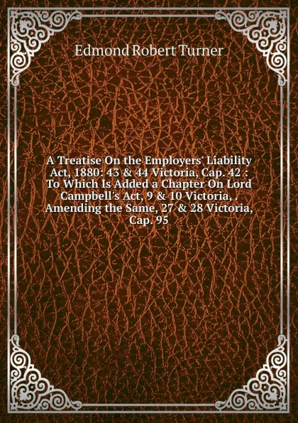 Обложка книги A Treatise On the Employers. Liability Act, 1880: 43 . 44 Victoria, Cap. 42 : To Which Is Added a Chapter On Lord Campbell.s Act, 9 . 10 Victoria, . Amending the Same, 27 . 28 Victoria, Cap. 95, Edmond Robert Turner