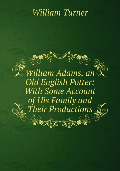 Обложка книги William Adams, an Old English Potter: With Some Account of His Family and Their Productions, William Turner