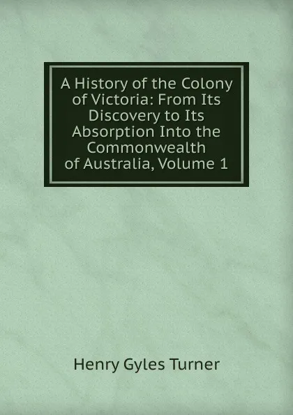 Обложка книги A History of the Colony of Victoria: From Its Discovery to Its Absorption Into the Commonwealth of Australia, Volume 1, Henry Gyles Turner