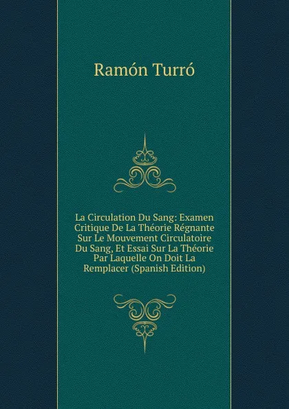 Обложка книги La Circulation Du Sang: Examen Critique De La Theorie Regnante Sur Le Mouvement Circulatoire Du Sang, Et Essai Sur La Theorie Par Laquelle On Doit La Remplacer (Spanish Edition), Ramón Turró