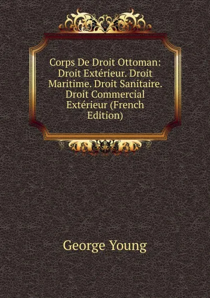 Обложка книги Corps De Droit Ottoman: Droit Exterieur. Droit Maritime. Droit Sanitaire. Droit Commercial Exterieur (French Edition), George Young