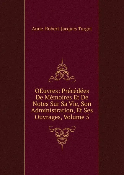 Обложка книги OEuvres: Precedees De Memoires Et De Notes Sur Sa Vie, Son Administration, Et Ses Ouvrages, Volume 5, Anne-Robert-Jacques Turgot