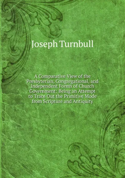 Обложка книги A Comparative View of the Presbyterian, Congregational, and Independent Forms of Church Government: Being an Attempt to Trace Out the Primitive Mode from Scripture and Antiquity, Joseph Turnbull