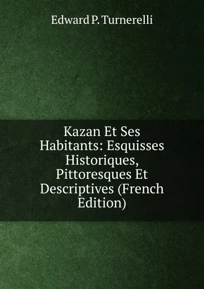 Обложка книги Kazan Et Ses Habitants: Esquisses Historiques, Pittoresques Et Descriptives (French Edition), Edward P. Turnerelli
