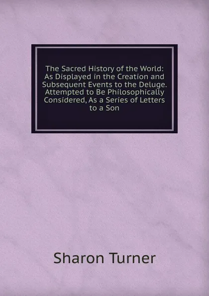 Обложка книги The Sacred History of the World: As Displayed in the Creation and Subsequent Events to the Deluge. Attempted to Be Philosophically Considered, As a Series of Letters to a Son, Sharon Turner