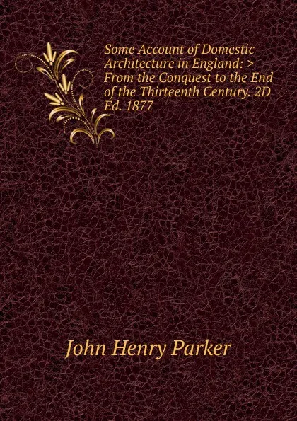 Обложка книги Some Account of Domestic Architecture in England: .From the Conquest to the End of the Thirteenth Century. 2D Ed. 1877, John Henry Parker