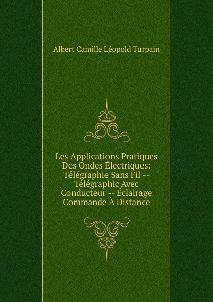 Обложка книги Les Applications Pratiques Des Ondes Electriques: Telegraphie Sans Fil -- Telegraphic Avec Conducteur -- Eclairage Commande A Distance, Albert Camille Léopold Turpain